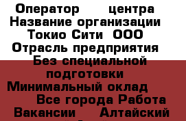 Оператор Call-центра › Название организации ­ Токио Сити, ООО › Отрасль предприятия ­ Без специальной подготовки › Минимальный оклад ­ 27 000 - Все города Работа » Вакансии   . Алтайский край,Алейск г.